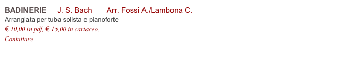 BADINERIE     J. S. Bach       Arr. Fossi A./Lambona C.          
Arrangiata per tuba solista e pianoforte
€ 10,00 in pdf, € 15,00 in cartaceo.
Contattare info@accademia2008.it 