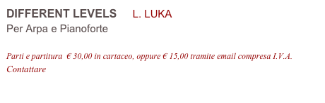 DIFFERENT LEVELS     L. LUKA 
Per Arpa e Pianoforte

Parti e partitura  € 30,00 in cartaceo, oppure € 15,00 tramite email compresa I.V.A.
Contattare info@accademia2008.it 