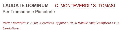 LAUDATE DOMINUM     C. MONTEVERDI / S. TOMASI
Per Trombone e Pianoforte

Parti e partitura  € 20,00 in cartaceo, oppure € 10,00 tramite email compresa I.V.A.
Contattare info@accademia2008.it 