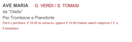 AVE MARIA     G. VERDI / S. TOMASI
da “Otello”
Per Trombone e Pianoforte
Parti e partitura  € 20,00 in cartaceo, oppure € 10,00 tramite email compresa I.V.A.
Contattare info@accademia2008.it 