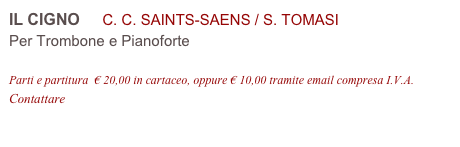 IL CIGNO     C. C. SAINTS-SAENS / S. TOMASI
Per Trombone e Pianoforte

Parti e partitura  € 20,00 in cartaceo, oppure € 10,00 tramite email compresa I.V.A.
Contattare info@accademia2008.it 