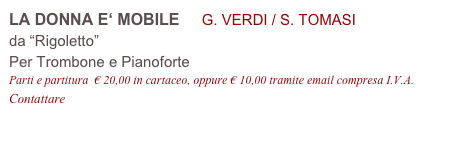 LA DONNA E‘ MOBILE     G. VERDI / S. TOMASI
da “Rigoletto”
Per Trombone e Pianoforte
Parti e partitura  € 20,00 in cartaceo, oppure € 10,00 tramite email compresa I.V.A.
Contattare info@accademia2008.it 