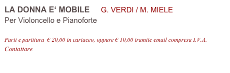 LA DONNA E‘ MOBILE     G. VERDI / M. MIELE
Per Violoncello e Pianoforte

Parti e partitura  € 20,00 in cartaceo, oppure € 10,00 tramite email compresa I.V.A.
Contattare info@accademia2008.it 