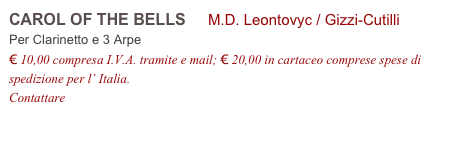 CAROL OF THE BELLS     M.D. Leontovyc / Gizzi-Cutilli           
Per Clarinetto e 3 Arpe
€ 10,00 compresa I.V.A. tramite e mail; € 20,00 in cartaceo comprese spese di spedizione per l’ Italia.
Contattare info@accademia2008.it 