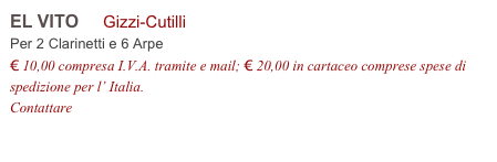 EL VITO     Gizzi-Cutilli           
Per 2 Clarinetti e 6 Arpe
€ 10,00 compresa I.V.A. tramite e mail; € 20,00 in cartaceo comprese spese di spedizione per l’ Italia.
Contattare info@accademia2008.it 