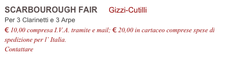 SCARBOUROUGH FAIR     Gizzi-Cutilli           
Per 3 Clarinetti e 3 Arpe
€ 10,00 compresa I.V.A. tramite e mail; € 20,00 in cartaceo comprese spese di spedizione per l’ Italia.
Contattare info@accademia2008.it 