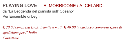 PLAYING LOVE     E. MORRICONE / A. CELARDI          
da “La Leggenda del pianista sull’ Oceano”
Per Ensemble di Legni

€ 20,00 compresa I.V.A. tramite e mail; € 40,00 in cartaceo comprese spese di spedizione per l’ Italia.
Contattare info@accademia2008.it 