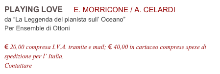 PLAYING LOVE     E. MORRICONE / A. CELARDI          
da “La Leggenda del pianista sull’ Oceano”
Per Ensemble di Ottoni

€ 20,00 compresa I.V.A. tramite e mail; € 40,00 in cartaceo comprese spese di spedizione per l’ Italia.
Contattare info@accademia2008.it 