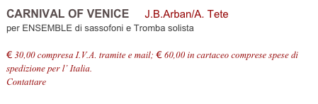 CARNIVAL OF VENICE     J.B.Arban/A. Tete          
per ENSEMBLE di sassofoni e Tromba solista

€ 30,00 compresa I.V.A. tramite e mail; € 60,00 in cartaceo comprese spese di spedizione per l’ Italia.
Contattare info@accademia2008.it 