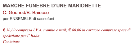 MARCHE FUNEBRE D’UNE MARIONETTE
C. Gounod/B. Baiocco          
per ENSEMBLE di sassofoni

€ 30,00 compresa I.V.A. tramite e mail; € 60,00 in cartaceo comprese spese di spedizione per l’ Italia.
Contattare info@accademia2008.it 