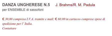 DANZA UNGHERESE N.5     J. Brahms/R. M. Padula          
per ENSEMBLE di sassofoni

€ 30,00 compresa I.V.A. tramite e mail; € 60,00 in cartaceo comprese spese di spedizione per l’ Italia.
Contattare info@accademia2008.it 