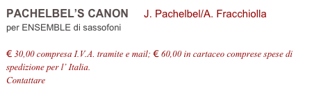 PACHELBEL’S CANON     J. Pachelbel/A. Fracchiolla          
per ENSEMBLE di sassofoni

€ 30,00 compresa I.V.A. tramite e mail; € 60,00 in cartaceo comprese spese di spedizione per l’ Italia.
Contattare info@accademia2008.it 