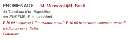 PROMENADE     M. Mussorgkij/R. Baldi          
da Tabelaux d’un Exposition
per ENSEMBLE di sassofoni
€ 20,00 compresa I.V.A. tramite e mail; € 40,00 in cartaceo comprese spese di spedizione per l’ Italia.
Contattare info@accademia2008.it 