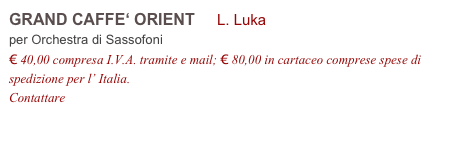 GRAND CAFFE‘ ORIENT     L. Luka          
per Orchestra di Sassofoni
€ 40,00 compresa I.V.A. tramite e mail; € 80,00 in cartaceo comprese spese di spedizione per l’ Italia.
Contattare info@accademia2008.it 