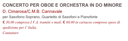 CONCERTO PER OBOE E ORCHESTRA IN DO MINORE     D. Cimarosa/C.M.B. Cannavale
per Saxofono Soprano, Quartetto di Saxofoni e Pianoforte
€ 30,00 compresa I.V.A. tramite e mail; € 60,00 in cartaceo comprese spese di spedizione per l’ Italia.
Contattare info@accademia2008.it 