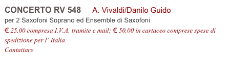 CONCERTO RV 548     A. Vivaldi/Danilo Guido
per 2 Saxofoni Soprano ed Ensemble di Saxofoni
€ 25,00 compresa I.V.A. tramite e mail; € 50,00 in cartaceo comprese spese di spedizione per l’ Italia.
Contattare info@accademia2008.it 