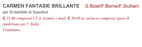 CARMEN FANTASIE BRILLANTE    G.Bizet/F.Borne/F.Siciliani
per Ensemble di Saxofoni
€ 25,00 compresa I.V.A. tramite e mail; € 50,00 in cartaceo comprese spese di spedizione per l’ Italia.
Contattare info@accademia2008.it 