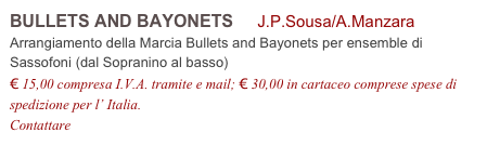 BULLETS AND BAYONETS     J.P.Sousa/A.Manzara           
Arrangiamento della Marcia Bullets and Bayonets per ensemble di 
Sassofoni (dal Sopranino al basso)
€ 15,00 compresa I.V.A. tramite e mail; € 30,00 in cartaceo comprese spese di spedizione per l’ Italia.
Contattare info@accademia2008.it 