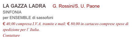 LA GAZZA LADRA     G. Rossini/S. U. Paone          
SINFONIA 
per ENSEMBLE di sassofoni
€ 40,00 compresa I.V.A. tramite e mail; € 80,00 in cartaceo comprese spese di spedizione per l’ Italia.
Contattare info@accademia2008.it 