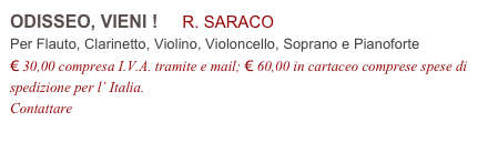 ODISSEO, VIENI !     R. SARACO           
Per Flauto, Clarinetto, Violino, Violoncello, Soprano e Pianoforte
€ 30,00 compresa I.V.A. tramite e mail; € 60,00 in cartaceo comprese spese di spedizione per l’ Italia.
Contattare info@accademia2008.it 