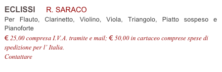 ECLISSI     R. SARACO           
Per Flauto, Clarinetto, Violino, Viola, Triangolo, Piatto sospeso e Pianoforte
€ 25,00 compresa I.V.A. tramite e mail; € 50,00 in cartaceo comprese spese di spedizione per l’ Italia.
Contattare info@accademia2008.it 