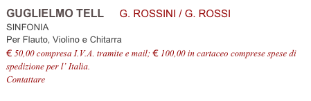 GUGLIELMO TELL     G. ROSSINI / G. ROSSI           
SINFONIA
Per Flauto, Violino e Chitarra
€ 50,00 compresa I.V.A. tramite e mail; € 100,00 in cartaceo comprese spese di spedizione per l’ Italia.
Contattare info@accademia2008.it 