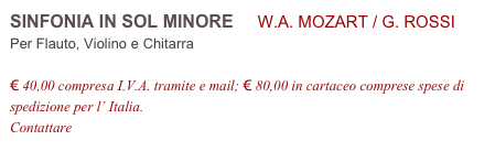 SINFONIA IN SOL MINORE     W.A. MOZART / G. ROSSI           
Per Flauto, Violino e Chitarra

€ 40,00 compresa I.V.A. tramite e mail; € 80,00 in cartaceo comprese spese di spedizione per l’ Italia.
Contattare info@accademia2008.it 