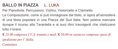 BALLO IN PIAZZA     L. LUKA          
Per Pianoforte, Percussioni, Violino, Violoncello e Clarinetto
La Composizione, come si può immaginare dal titolo, si ispira all’atmosfera  di una festa popolare in una Piazza del Sud Italia. Non poteva mancare dunque il ricorso alla Tarantella e ai suoi ritmi travolgenti che vitalizzano tutto il brano.
€ 25,00 compresa I.V.A. tramite e mail; € 50,00 in cartaceo comprese spese di spedizione per l’ Italia.
Contattare info@accademia2008.it 