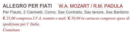 ALLEGRO PER FIATI     W.A. MOZART / R.M. PADULA           
Per Flauto, 2 Clarinetti, Corno, Sax Contralto, Sax tenore, Sax Baritono
€ 25,00 compresa I.V.A. tramite e mail; € 50,00 in cartaceo comprese spese di spedizione per l’ Italia.
Contattare info@accademia2008.it 