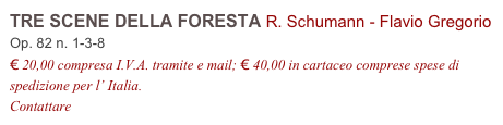 TRE SCENE DELLA FORESTA R. Schumann - Flavio Gregorio         
Op. 82 n. 1-3-8
€ 20,00 compresa I.V.A. tramite e mail; € 40,00 in cartaceo comprese spese di spedizione per l’ Italia.
Contattare info@accademia2008.it 