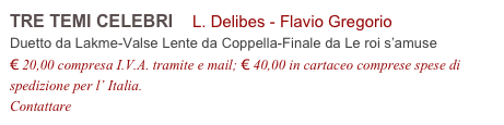 TRE TEMI CELEBRI    L. Delibes - Flavio Gregorio         
Duetto da Lakme-Valse Lente da Coppella-Finale da Le roi s’amuse
€ 20,00 compresa I.V.A. tramite e mail; € 40,00 in cartaceo comprese spese di spedizione per l’ Italia.
Contattare info@accademia2008.it 