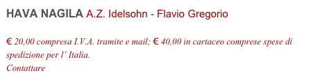 HAVA NAGILA A.Z. Idelsohn - Flavio Gregorio         

€ 20,00 compresa I.V.A. tramite e mail; € 40,00 in cartaceo comprese spese di spedizione per l’ Italia.
Contattare info@accademia2008.it 