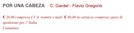 POR UNA CABEZA    C. Gardel - Flavio Gregorio         

€ 20,00 compresa I.V.A. tramite e mail; € 40,00 in cartaceo comprese spese di spedizione per l’ Italia.
Contattare info@accademia2008.it 