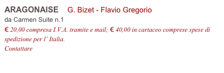 ARAGONAISE    G. Bizet - Flavio Gregorio          
da Carmen Suite n.1 
€ 20,00 compresa I.V.A. tramite e mail; € 40,00 in cartaceo comprese spese di spedizione per l’ Italia.
Contattare info@accademia2008.it 