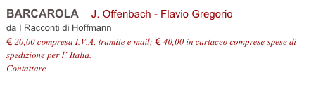 BARCAROLA    J. Offenbach - Flavio Gregorio         
da I Racconti di Hoffmann 
€ 20,00 compresa I.V.A. tramite e mail; € 40,00 in cartaceo comprese spese di spedizione per l’ Italia.
Contattare info@accademia2008.it 