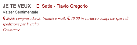 JE TE VEUX    E. Satie - Flavio Gregorio         
Valzer Sentimentale 
€ 20,00 compresa I.V.A. tramite e mail; € 40,00 in cartaceo comprese spese di spedizione per l’ Italia.
Contattare info@accademia2008.it 