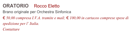 ORATORIO    Rocco Eletto          
Brano originale per Orchestra Sinfonica 
€ 50,00 compresa I.V.A. tramite e mail; € 100,00 in cartaceo comprese spese di spedizione per l’ Italia.
Contattare info@accademia2008.it 