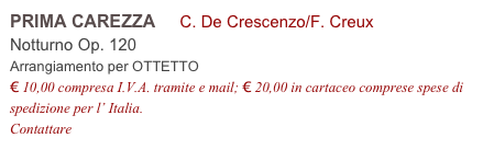 PRIMA CAREZZA     C. De Crescenzo/F. Creux
Notturno Op. 120           
Arrangiamento per OTTETTO
€ 10,00 compresa I.V.A. tramite e mail; € 20,00 in cartaceo comprese spese di spedizione per l’ Italia.
Contattare info@accademia2008.it 