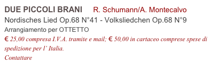 DUE PICCOLI BRANI     R. Schumann/A. Montecalvo
Nordisches Lied Op.68 N°41 - Volksliedchen Op.68 N°9           
Arrangiamento per OTTETTO
€ 25,00 compresa I.V.A. tramite e mail; € 50,00 in cartaceo comprese spese di spedizione per l’ Italia.
Contattare info@accademia2008.it 