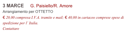 3 MARCE     G. Paisiello/R. Amore          
Arrangiamento per OTTETTO
€ 20,00 compresa I.V.A. tramite e mail; € 40,00 in cartaceo comprese spese di spedizione per l’ Italia.
Contattare info@accademia2008.it 