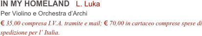 IN MY HOMELAND   L. Luka         
Per Violino e Orchestra d’Archi
€ 35,00 compresa I.V.A. tramite e mail; € 70,00 in cartaceo comprese spese di spedizione per l’ Italia.
