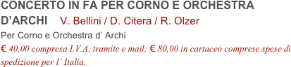 CONCERTO IN FA PER CORNO E ORCHESTRA D’ARCHI    V. Bellini / D. Citera / R. Olzer         
Per Corno e Orchestra d’ Archi
€ 40,00 compresa I.V.A. tramite e mail; € 80,00 in cartaceo comprese spese di spedizione per l’ Italia.
