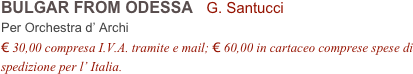 BULGAR FROM ODESSA   G. Santucci      
Per Orchestra d’ Archi
€ 30,00 compresa I.V.A. tramite e mail; € 60,00 in cartaceo comprese spese di spedizione per l’ Italia.
