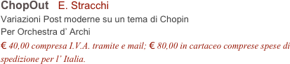 ChopOut   E. Stracchi   
Variazioni Post moderne su un tema di Chopin
Per Orchestra d’ Archi
€ 40,00 compresa I.V.A. tramite e mail; € 80,00 in cartaceo comprese spese di spedizione per l’ Italia.
