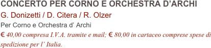 CONCERTO PER CORNO E ORCHESTRA D’ARCHI       G. Donizetti / D. Citera / R. Olzer         
Per Corno e Orchestra d’ Archi 
€ 40,00 compresa I.V.A. tramite e mail; € 80,00 in cartaceo comprese spese di spedizione per l’ Italia.
