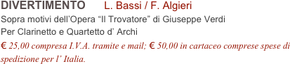 DIVERTIMENTO      L. Bassi / F. Algieri        
Sopra motivi dell’Opera “Il Trovatore” di Giuseppe Verdi
Per Clarinetto e Quartetto d’ Archi
€ 25,00 compresa I.V.A. tramite e mail; € 50,00 in cartaceo comprese spese di spedizione per l’ Italia.
