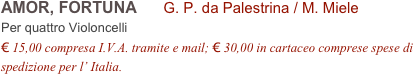 AMOR, FORTUNA      G. P. da Palestrina / M. Miele        
Per quattro Violoncelli
€ 15,00 compresa I.V.A. tramite e mail; € 30,00 in cartaceo comprese spese di spedizione per l’ Italia.
