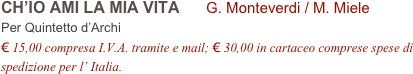 CH’IO AMI LA MIA VITA      G. Monteverdi / M. Miele        
Per Quintetto d’Archi
€ 15,00 compresa I.V.A. tramite e mail; € 30,00 in cartaceo comprese spese di spedizione per l’ Italia.
