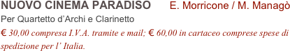 NUOVO CINEMA PARADISO      E. Morricone / M. Managò        
Per Quartetto d’Archi e Clarinetto
€ 30,00 compresa I.V.A. tramite e mail; € 60,00 in cartaceo comprese spese di spedizione per l’ Italia.
