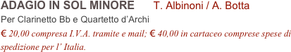 ADAGIO IN SOL MINORE      T. Albinoni / A. Botta      
Per Clarinetto Bb e Quartetto d’Archi
€ 20,00 compresa I.V.A. tramite e mail; € 40,00 in cartaceo comprese spese di spedizione per l’ Italia.
